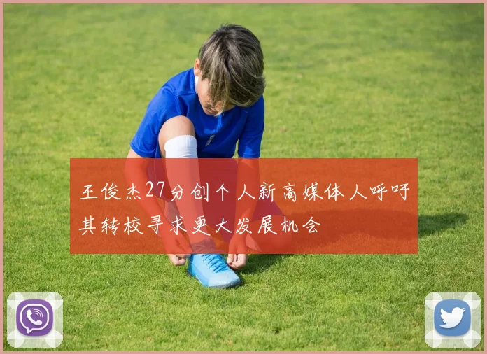 王俊杰27分创个人新高媒体人呼吁其转校寻求更大发展机会