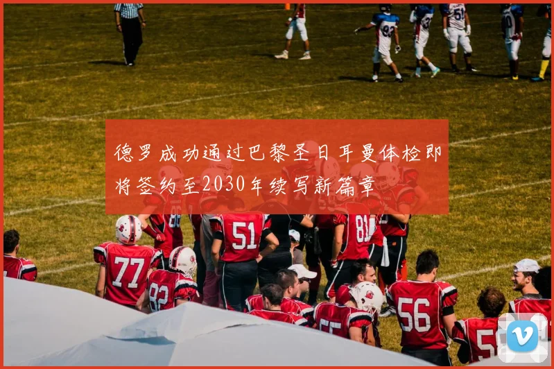 德罗成功通过巴黎圣日耳曼体检即将签约至2030年续写新篇章