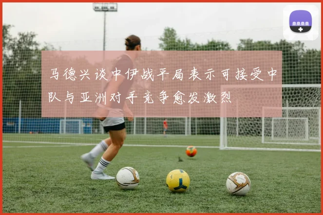 马德兴谈中伊战平局表示可接受中队与亚洲对手竞争愈发激烈