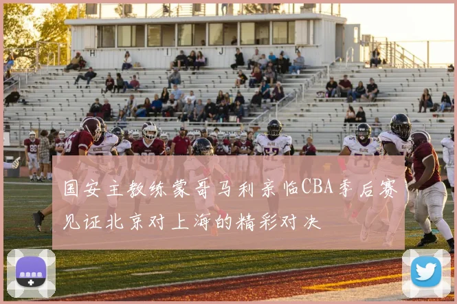 国安主教练蒙哥马利亲临CBA季后赛见证北京对上海的精彩对决