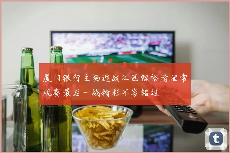 厦门银行主场迎战江西鲸裕清酒常规赛最后一战精彩不容错过
