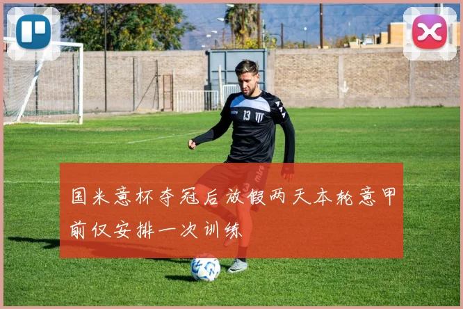 国米意杯夺冠后放假两天本轮意甲前仅安排一次训练
