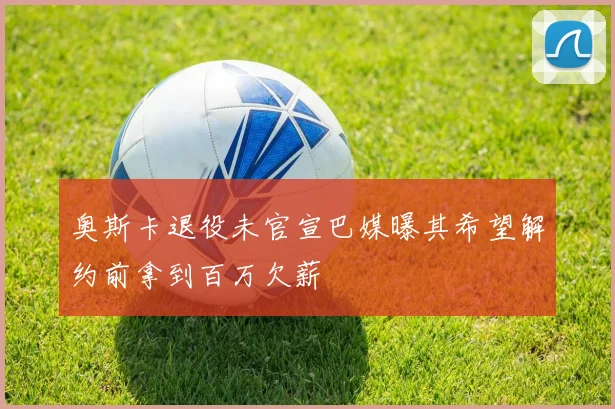 奥斯卡退役未官宣巴媒曝其希望解约前拿到百万欠薪