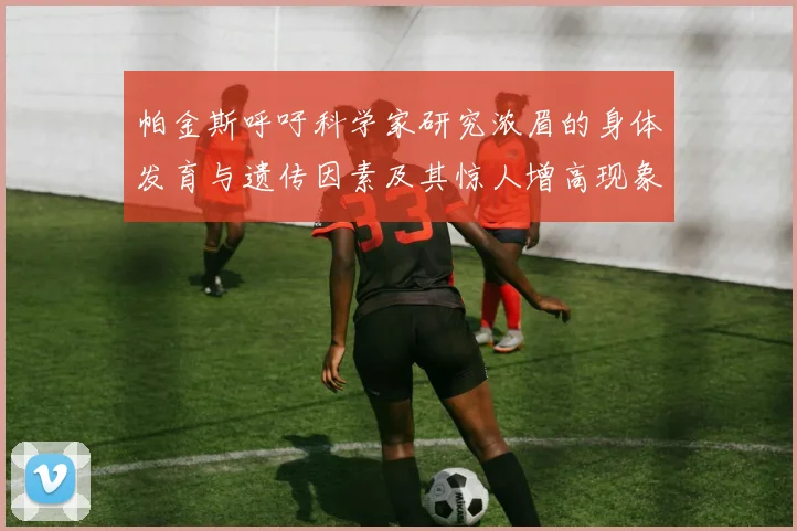 帕金斯呼吁科学家研究浓眉的身体发育与遗传因素及其惊人增高现象