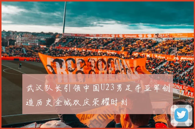 武汉队长引领中国U23男足夺亚军创造历史全城欢庆荣耀时刻