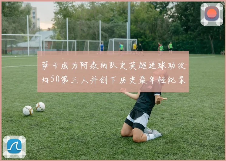 萨卡成为阿森纳队史英超进球助攻均50第三人并创下历史最年轻纪录