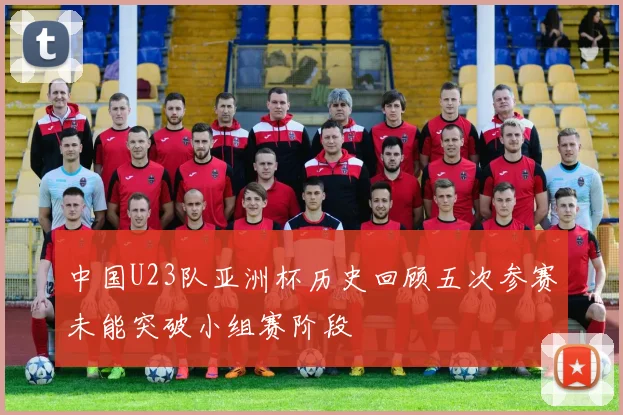 中国U23队亚洲杯历史回顾五次参赛未能突破小组赛阶段