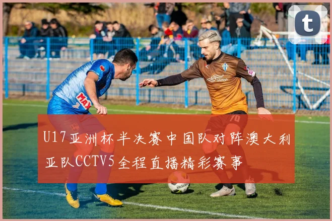 U17亚洲杯半决赛中国队对阵澳大利亚队CCTV5全程直播精彩赛事