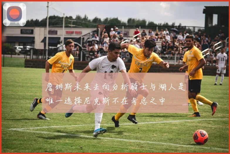 詹姆斯未来去向分析骑士与湖人是唯一选择尼克斯不在考虑之中