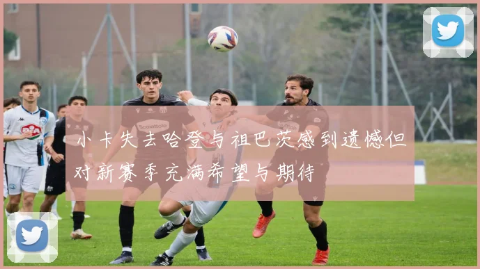 小卡失去哈登与祖巴茨感到遗憾但对新赛季充满希望与期待